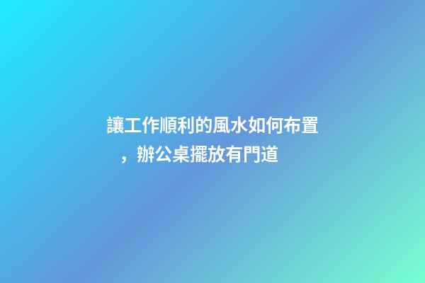 讓工作順利的風水如何布置，辦公桌擺放有門道